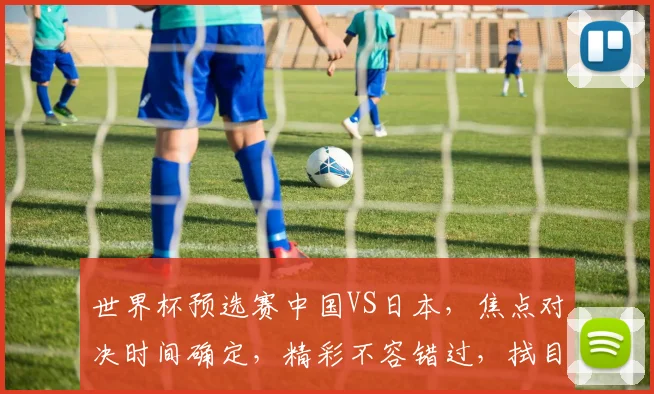世界杯预选赛中国VS日本，焦点对决时间确定，精彩不容错过，拭目以待