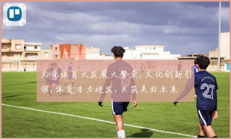 文化体育大发展大繁荣,文化创新引领,体育活力迸发,共筑美好未来